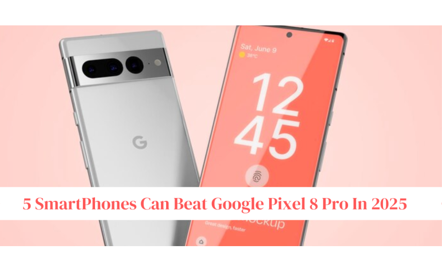 5 SmartPhones Can Beat Google Pixel 8 Pro In 2025